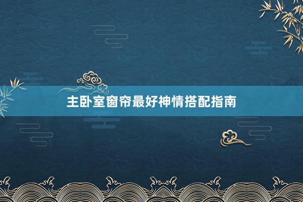 主卧室窗帘最好神情搭配指南